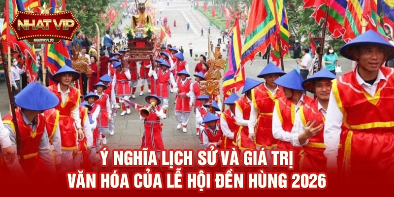 Ý nghĩa lịch sử và giá trị văn hóa của Lễ hội Đền Hùng 2026